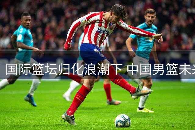 国际篮坛归化浪潮下 中国男篮未来十年或将"零归化
