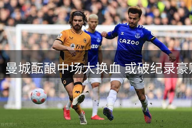 曼城酝酿中场大换血 或破纪录豪购恩佐