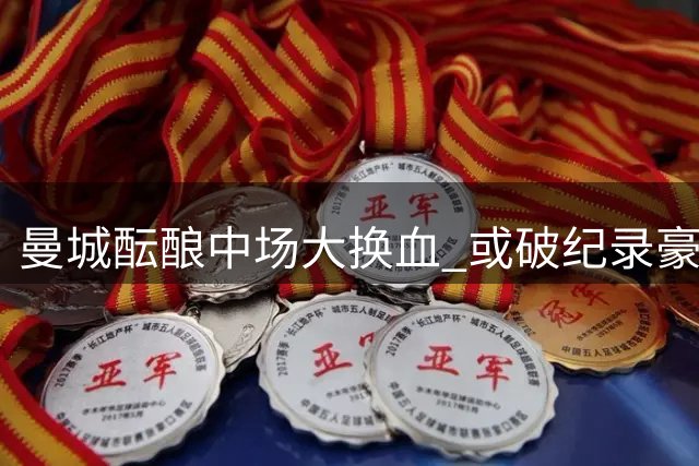 曼城酝酿中场大换血 或破纪录豪购恩佐