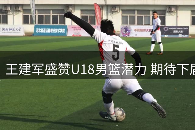 王建军盛赞U18男篮潜力 期待下届亚青赛再创佳绩