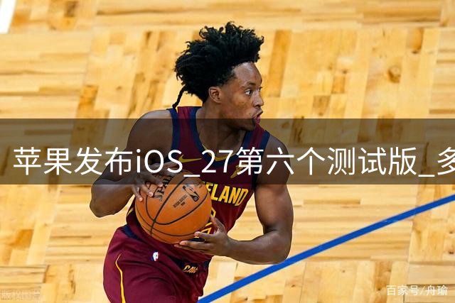 苹果发布iOS 27第六个测试版 多项问题获修复